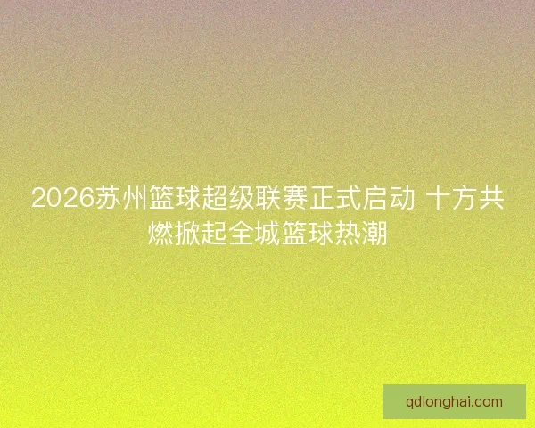 2026苏州篮球超级联赛正式启动 十方共燃掀起全城篮球热潮 2026苏州篮球超级联赛正式启动 十方共燃掀起全城篮球热潮