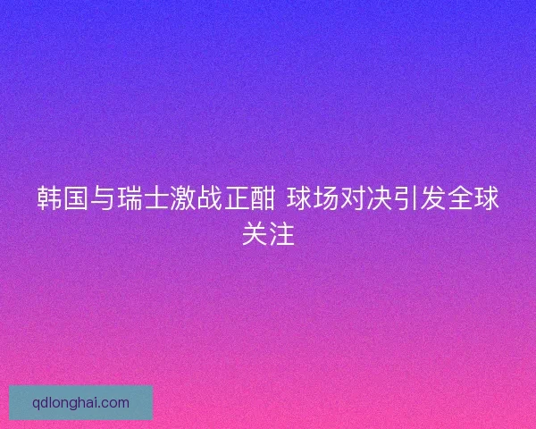 韩国与瑞士激战正酣 球场对决引发全球关注 韩国与瑞士激战正酣 球场对决引发全球关注