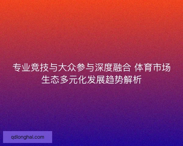 专业竞技与大众参与深度融合 体育市场生态多元化发展趋势解析