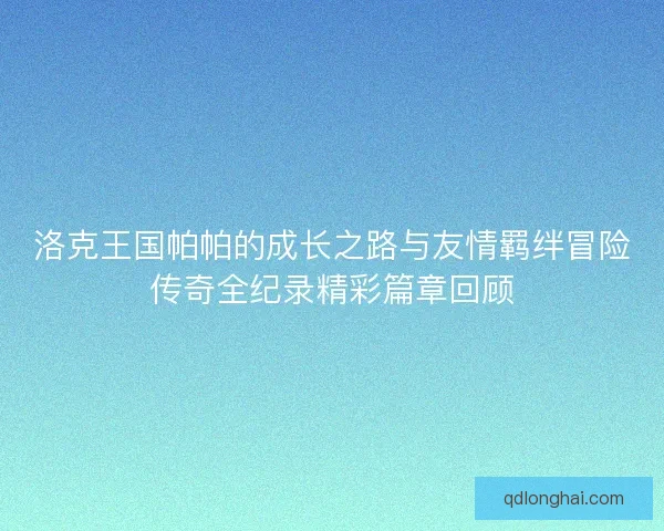 洛克王国帕帕的成长之路与友情羁绊冒险传奇全纪录精彩篇章回顾