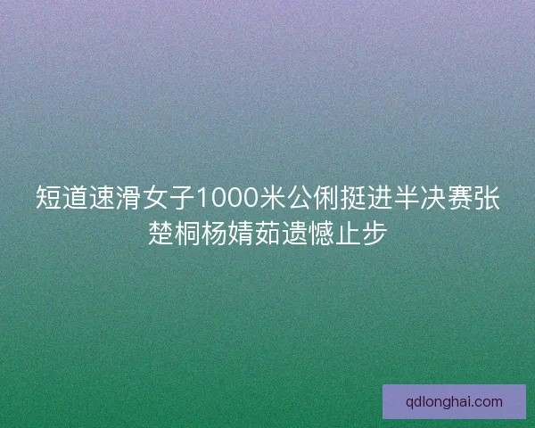 短道速滑女子1000米公俐挺进半决赛张楚桐杨婧茹遗憾止步