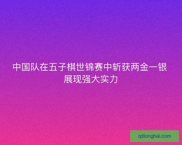 中国队在五子棋世锦赛中斩获两金一银 展现强大实力