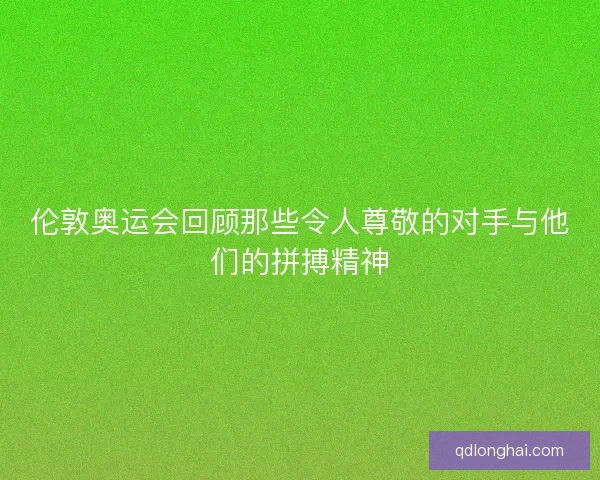 伦敦奥运会回顾那些令人尊敬的对手与他们的拼搏精神