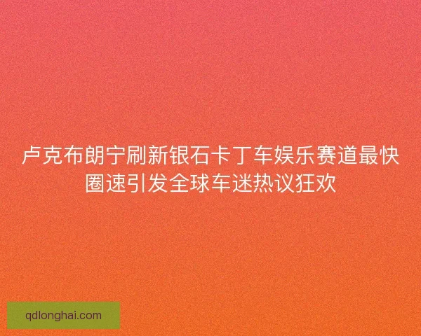 卢克布朗宁刷新银石卡丁车娱乐赛道最快圈速引发全球车迷热议狂欢