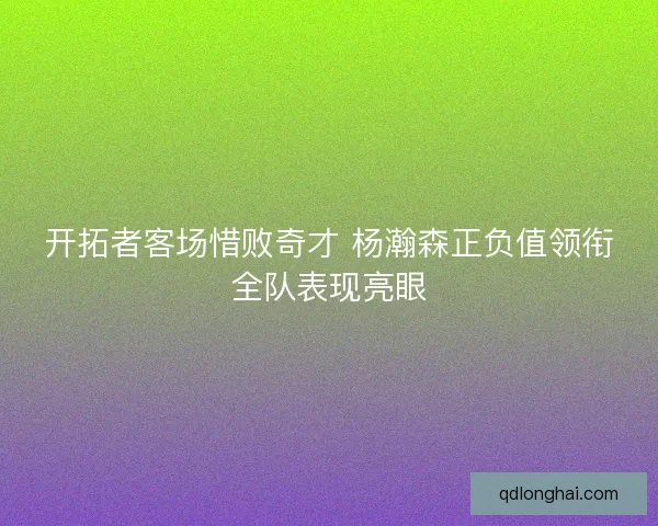 开拓者客场惜败奇才 杨瀚森正负值领衔全队表现亮眼