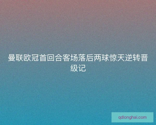 曼联欧冠首回合客场落后两球惊天逆转晋级记
