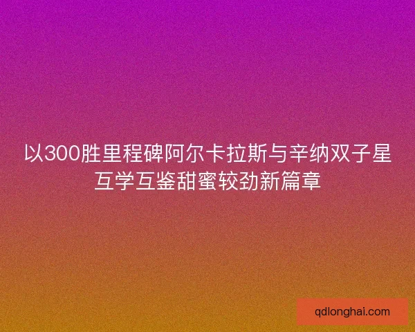 以300胜里程碑阿尔卡拉斯与辛纳双子星互学互鉴甜蜜较劲新篇章 以300胜里程碑阿尔卡拉斯与辛纳双子星互学互鉴甜蜜较劲新篇章