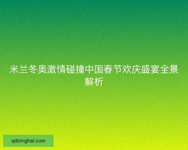 米兰冬奥激情碰撞中国春节欢庆盛宴全景解析