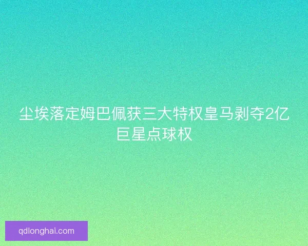 尘埃落定姆巴佩获三大特权皇马剥夺2亿巨星点球权