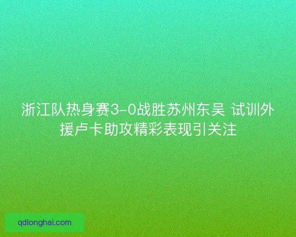 浙江队热身赛3-0战胜苏州东吴 试训外援卢卡助攻精彩表现引关注