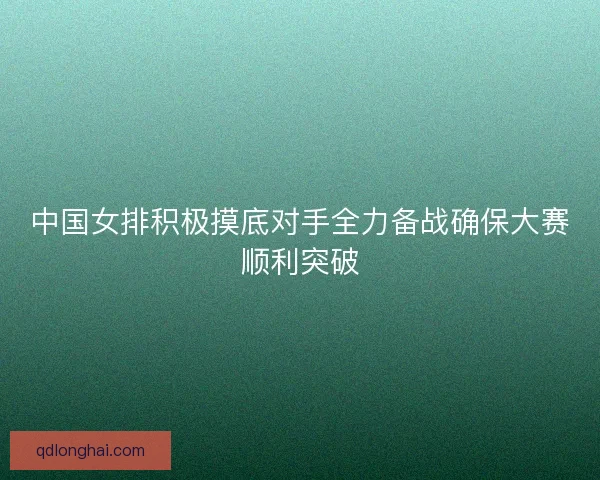 中国女排积极摸底对手全力备战确保大赛顺利突破