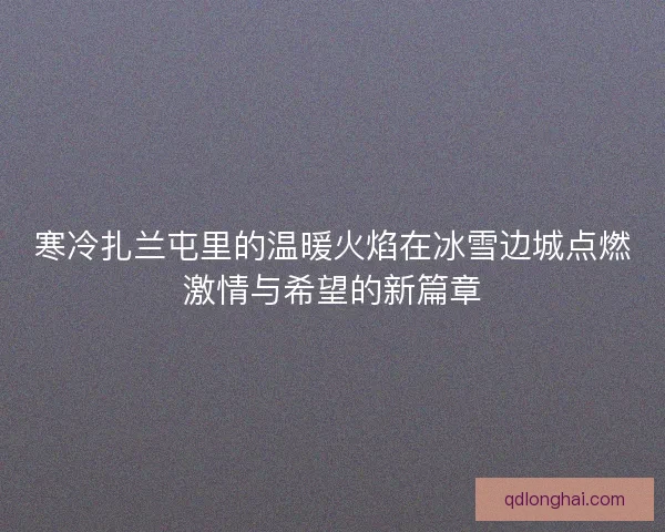寒冷扎兰屯里的温暖火焰在冰雪边城点燃激情与希望的新篇章