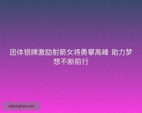 团体银牌激励射箭女将勇攀高峰 助力梦想不断前行